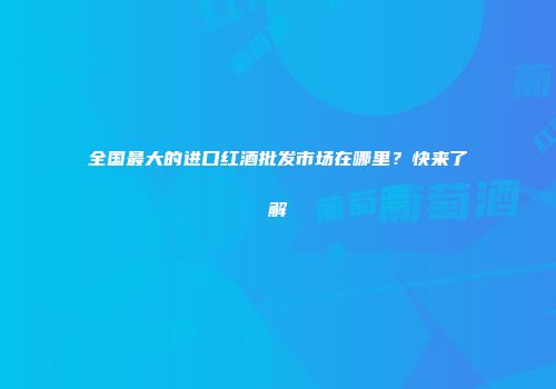 全国最大的进口红酒批发市场在哪里？快来了解
