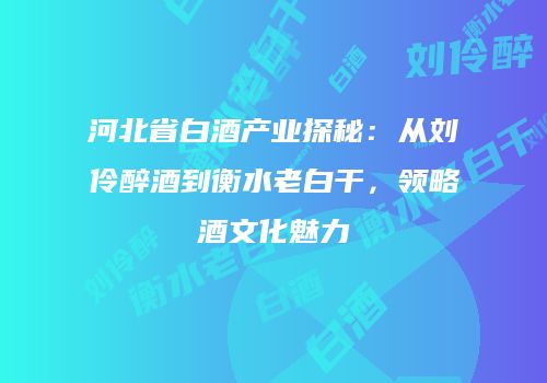 河北省白酒产业探秘：从刘伶醉酒到衡水老白干，领略酒文化魅力