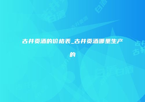 古井贡酒的价格表_古井贡酒哪里生产的