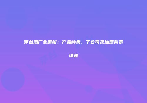 茅台酒厂全解析：产品种类、子公司及地理背景详述