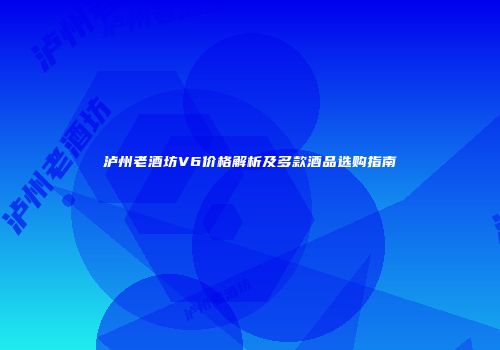 泸州老酒坊V6价格解析及多款酒品选购指南