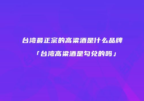 台湾最正宗的高粱酒是什么品牌「台湾高粱酒是勾兑的吗」
