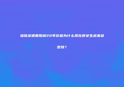 珍珠液酒襄阳城20年价格为什么现在的女生越来越愁嫁？
