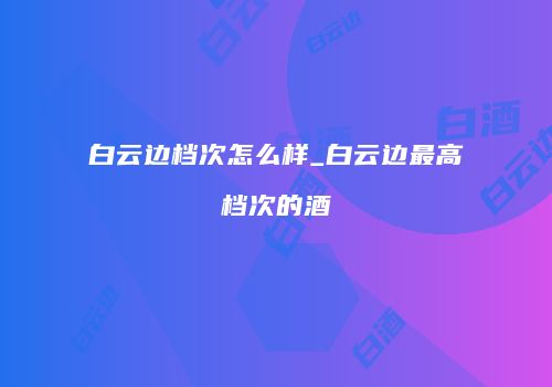 白云边档次怎么样_白云边最高档次的酒