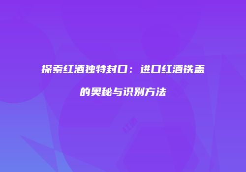 探索红酒独特封口：进口红酒铁盖的奥秘与识别方法