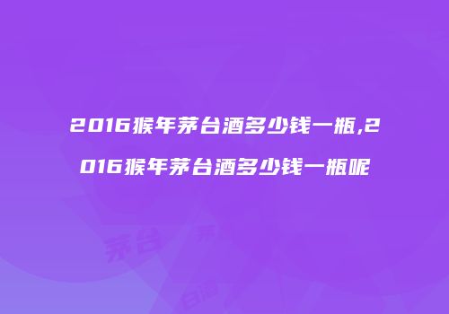 2016猴年茅台酒多少钱一瓶,2016猴年茅台酒多少钱一瓶呢