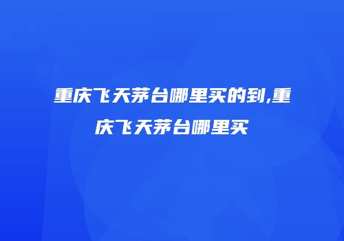重庆飞天茅台哪里买的到,重庆飞天茅台哪里买