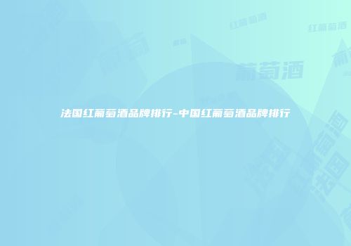 法国红葡萄酒品牌排行-中国红葡萄酒品牌排行