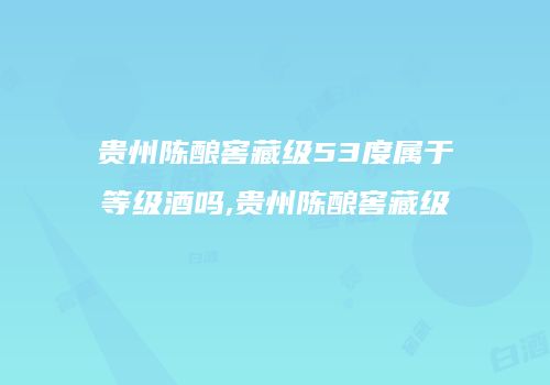 贵州陈酿窖藏级53度属于等级酒吗,贵州陈酿窖藏级