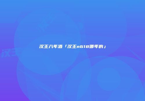 汉王八年酒「汉王n618哪年的」