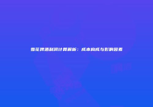 雪花啤酒利润计算解析：成本构成与影响因素