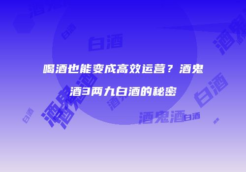 喝酒也能变成高效运营？酒鬼酒3两九白酒的秘密