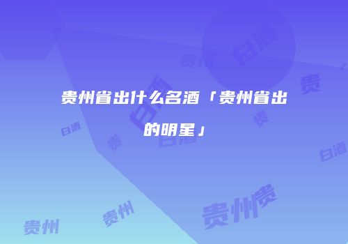 贵州省出什么名酒「贵州省出的明星」