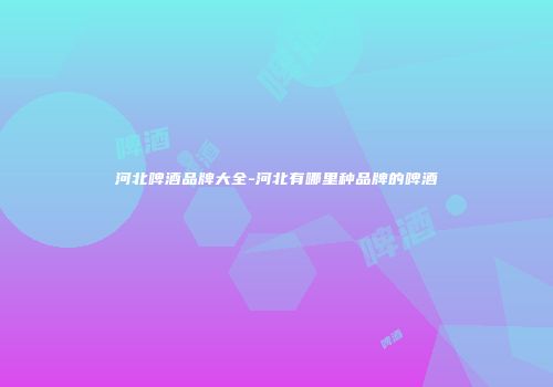河北啤酒品牌大全-河北有哪里种品牌的啤酒
