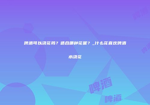 啤酒可以浇花吗？适合哪种花呢？_什么花喜欢啤酒水浇花