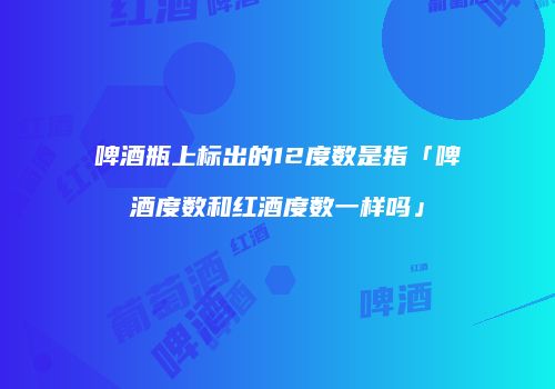 啤酒瓶上标出的12度数是指「啤酒度数和红酒度数一样吗」