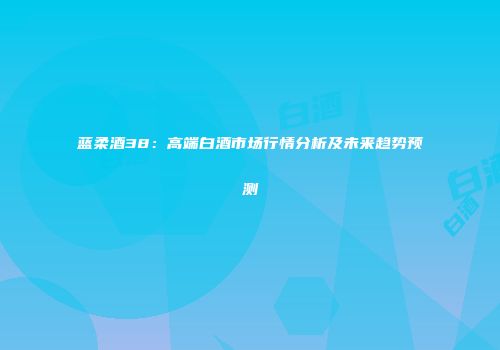 蓝柔酒38：高端白酒市场行情分析及未来趋势预测