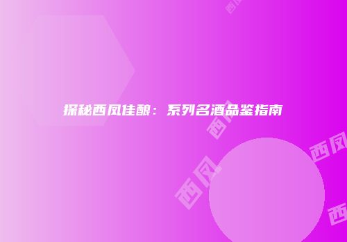 探秘西凤佳酿：系列名酒品鉴指南