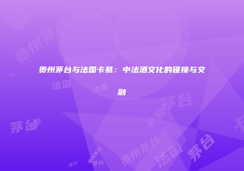贵州茅台与法国卡慕：中法酒文化的碰撞与交融