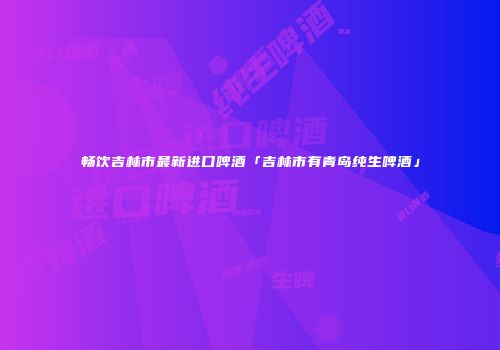 畅饮吉林市最新进口啤酒「吉林市有青岛纯生啤酒」