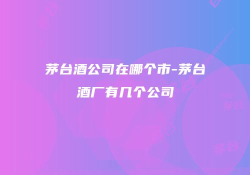 茅台酒公司在哪个市-茅台酒厂有几个公司