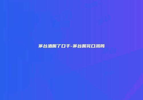 茅台酒喝了口干-茅台喝完口渴吗
