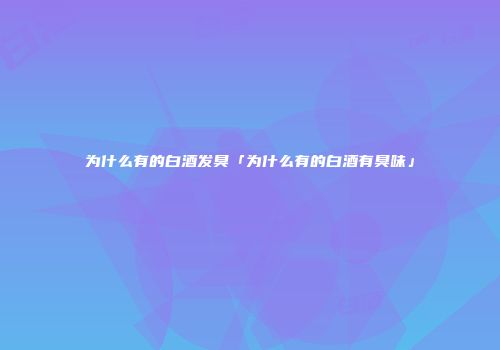 为什么有的白酒发臭「为什么有的白酒有臭味」