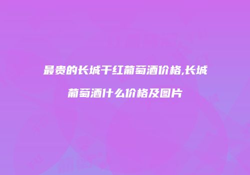 最贵的长城干红葡萄酒价格,长城葡萄酒什么价格及图片
