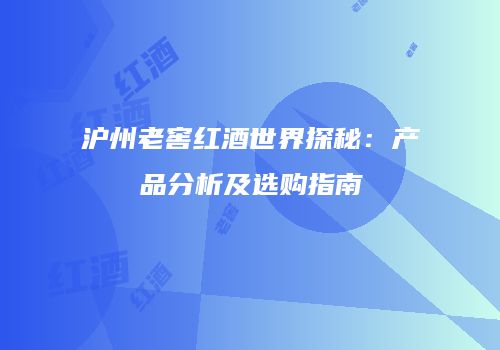 沪州老窖红酒世界探秘：产品分析及选购指南