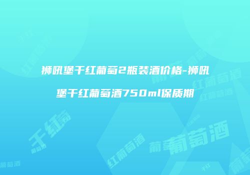 狮吼堡干红葡萄2瓶装酒价格-狮吼堡干红葡萄酒750ml保质期