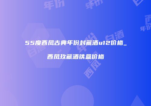 55度西凤古典年份封藏酒u12价格_西凤玖藏酒铁盒价格