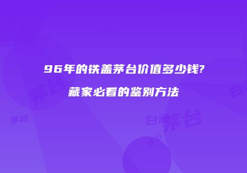 96年的铁盖茅台价值多少钱?藏家必看的鉴别方法