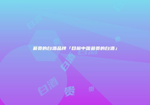 最贵的白酒品牌「目前中国最贵的白酒」