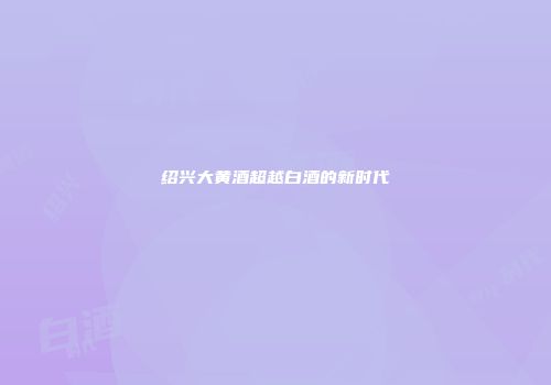 绍兴大黄酒超越白酒的新时代