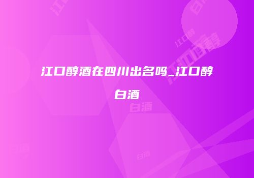 江口醇酒在四川出名吗_江口醇白酒