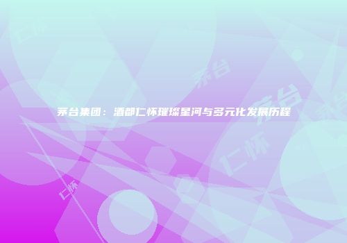 茅台集团：酒都仁怀璀璨星河与多元化发展历程