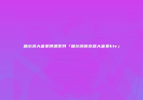 哈尔滨大富豪啤酒系列「哈尔滨南京路大富豪ktv」