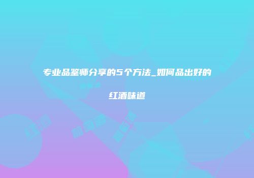 专业品鉴师分享的5个方法_如何品出好的红酒味道