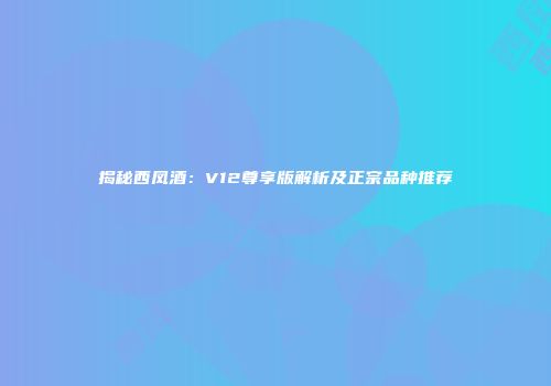 揭秘西凤酒：V12尊享版解析及正宗品种推荐