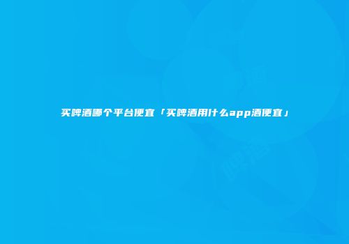 买啤酒哪个平台便宜「买啤酒用什么app酒便宜」