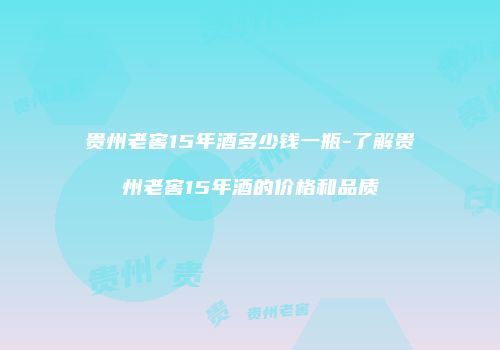 贵州老窖15年酒多少钱一瓶-了解贵州老窖15年酒的价格和品质