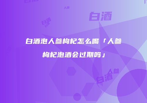 白酒泡人参枸杞怎么喝「人参枸杞泡酒会过期吗」