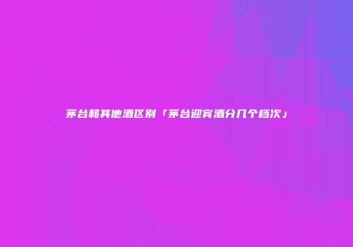 茅台和其他酒区别「茅台迎宾酒分几个档次」