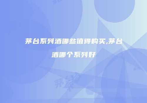 茅台系列酒哪些值得购买,茅台酒哪个系列好