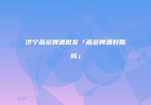 济宁燕京啤酒批发「燕京啤酒好喝吗」