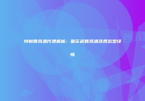 特制西凤酒代理解析：国花瓷西凤酒及各款型详情