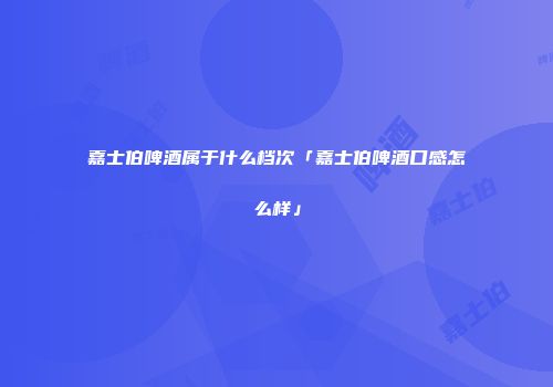 嘉士伯啤酒属于什么档次「嘉士伯啤酒口感怎么样」