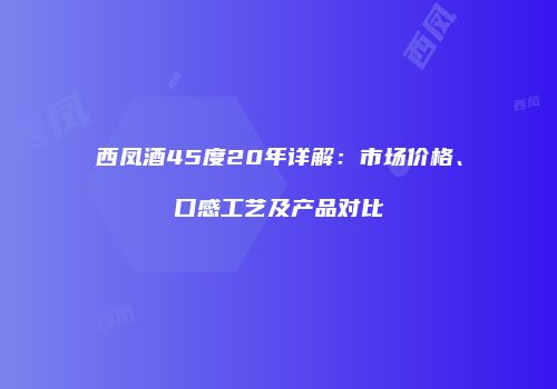 西凤酒45度20年详解：市场价格、口感工艺及产品对比