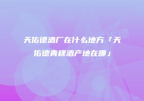 天佑德酒厂在什么地方「天佑德青稞酒产地在哪」