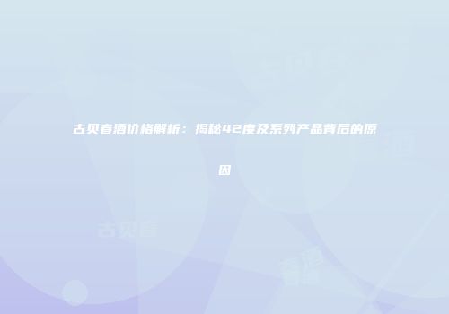 古贝春酒价格解析：揭秘42度及系列产品背后的原因